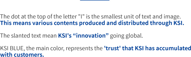 The dot at the top of the letter I is the smallest unit of text and image. This means various contents produced and distributed through KSI. The slanted text mean KSI's innovation going global. KSI BLUE, the main color, represents the trust that KSI has accumulated with customers.